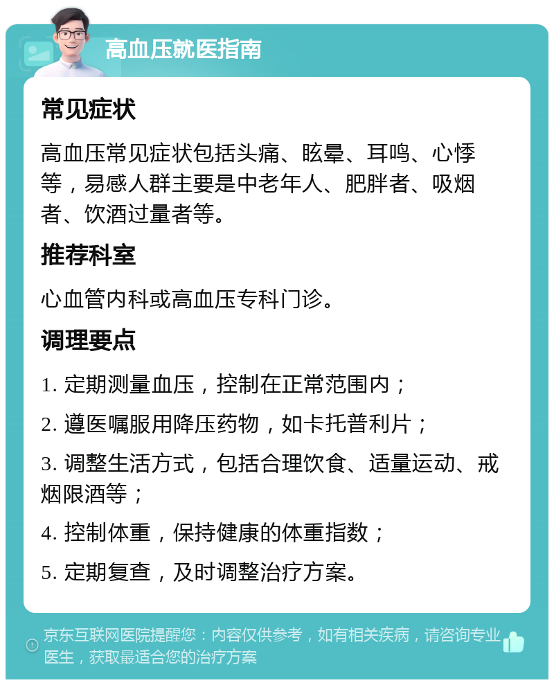 高血压就医指南 常见症状 高血压常见症状包括头痛、眩晕、耳鸣、心悸等，易感人群主要是中老年人、肥胖者、吸烟者、饮酒过量者等。 推荐科室 心血管内科或高血压专科门诊。 调理要点 1. 定期测量血压，控制在正常范围内； 2. 遵医嘱服用降压药物，如卡托普利片； 3. 调整生活方式，包括合理饮食、适量运动、戒烟限酒等； 4. 控制体重，保持健康的体重指数； 5. 定期复查，及时调整治疗方案。