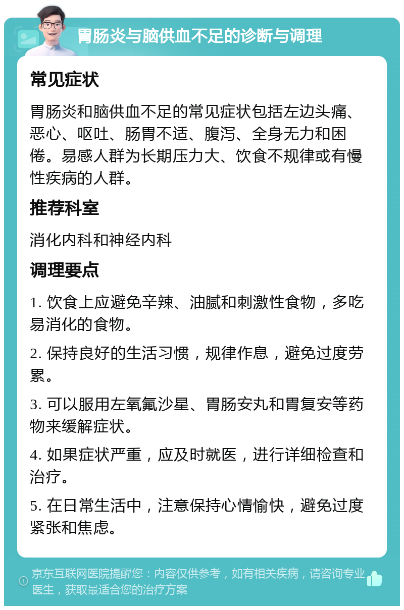 胃肠炎与脑供血不足的诊断与调理 常见症状 胃肠炎和脑供血不足的常见症状包括左边头痛、恶心、呕吐、肠胃不适、腹泻、全身无力和困倦。易感人群为长期压力大、饮食不规律或有慢性疾病的人群。 推荐科室 消化内科和神经内科 调理要点 1. 饮食上应避免辛辣、油腻和刺激性食物，多吃易消化的食物。 2. 保持良好的生活习惯，规律作息，避免过度劳累。 3. 可以服用左氧氟沙星、胃肠安丸和胃复安等药物来缓解症状。 4. 如果症状严重，应及时就医，进行详细检查和治疗。 5. 在日常生活中，注意保持心情愉快，避免过度紧张和焦虑。