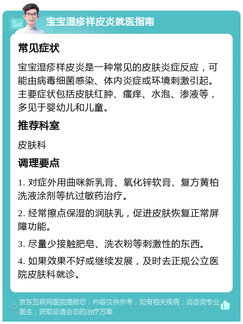 宝宝湿疹样皮炎就医指南 常见症状 宝宝湿疹样皮炎是一种常见的皮肤炎症反应，可能由病毒细菌感染、体内炎症或环境刺激引起。主要症状包括皮肤红肿、瘙痒、水泡、渗液等，多见于婴幼儿和儿童。 推荐科室 皮肤科 调理要点 1. 对症外用曲咪新乳膏、氧化锌软膏、复方黄柏洗液涂剂等抗过敏药治疗。 2. 经常擦点保湿的润肤乳，促进皮肤恢复正常屏障功能。 3. 尽量少接触肥皂、洗衣粉等刺激性的东西。 4. 如果效果不好或继续发展，及时去正规公立医院皮肤科就诊。