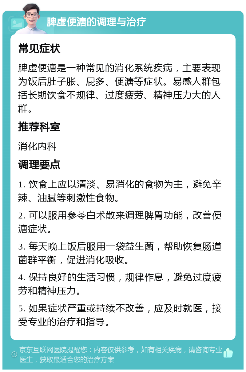 脾虚便溏的调理与治疗 常见症状 脾虚便溏是一种常见的消化系统疾病，主要表现为饭后肚子胀、屁多、便溏等症状。易感人群包括长期饮食不规律、过度疲劳、精神压力大的人群。 推荐科室 消化内科 调理要点 1. 饮食上应以清淡、易消化的食物为主，避免辛辣、油腻等刺激性食物。 2. 可以服用参苓白术散来调理脾胃功能，改善便溏症状。 3. 每天晚上饭后服用一袋益生菌，帮助恢复肠道菌群平衡，促进消化吸收。 4. 保持良好的生活习惯，规律作息，避免过度疲劳和精神压力。 5. 如果症状严重或持续不改善，应及时就医，接受专业的治疗和指导。