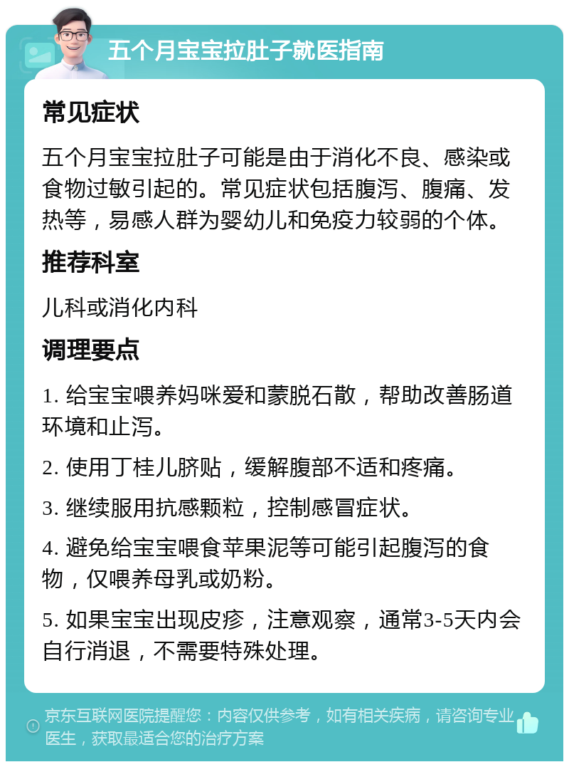 五个月宝宝拉肚子就医指南 常见症状 五个月宝宝拉肚子可能是由于消化不良、感染或食物过敏引起的。常见症状包括腹泻、腹痛、发热等，易感人群为婴幼儿和免疫力较弱的个体。 推荐科室 儿科或消化内科 调理要点 1. 给宝宝喂养妈咪爱和蒙脱石散，帮助改善肠道环境和止泻。 2. 使用丁桂儿脐贴，缓解腹部不适和疼痛。 3. 继续服用抗感颗粒，控制感冒症状。 4. 避免给宝宝喂食苹果泥等可能引起腹泻的食物，仅喂养母乳或奶粉。 5. 如果宝宝出现皮疹，注意观察，通常3-5天内会自行消退，不需要特殊处理。