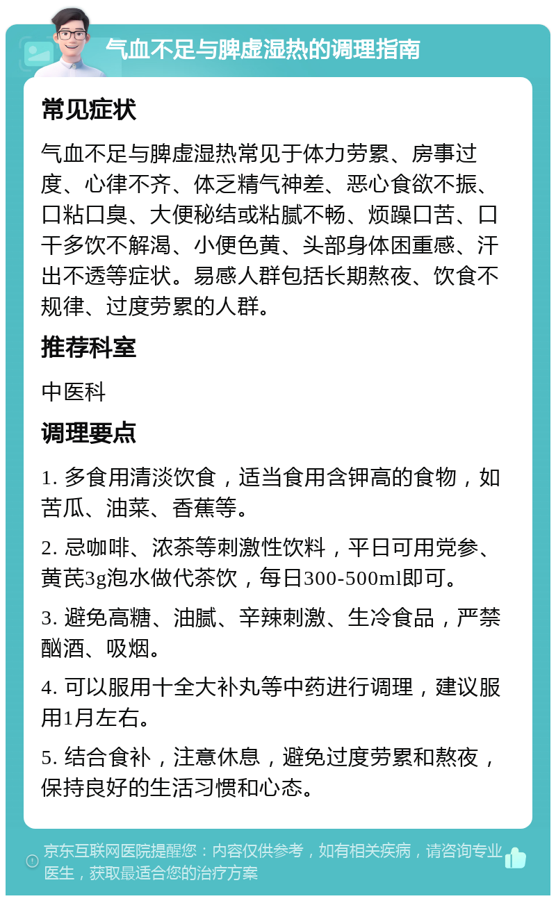 气血不足与脾虚湿热的调理指南 常见症状 气血不足与脾虚湿热常见于体力劳累、房事过度、心律不齐、体乏精气神差、恶心食欲不振、口粘口臭、大便秘结或粘腻不畅、烦躁口苦、口干多饮不解渴、小便色黄、头部身体困重感、汗出不透等症状。易感人群包括长期熬夜、饮食不规律、过度劳累的人群。 推荐科室 中医科 调理要点 1. 多食用清淡饮食，适当食用含钾高的食物，如苦瓜、油菜、香蕉等。 2. 忌咖啡、浓茶等刺激性饮料，平日可用党参、黄芪3g泡水做代茶饮，每日300-500ml即可。 3. 避免高糖、油腻、辛辣刺激、生冷食品，严禁酗酒、吸烟。 4. 可以服用十全大补丸等中药进行调理，建议服用1月左右。 5. 结合食补，注意休息，避免过度劳累和熬夜，保持良好的生活习惯和心态。