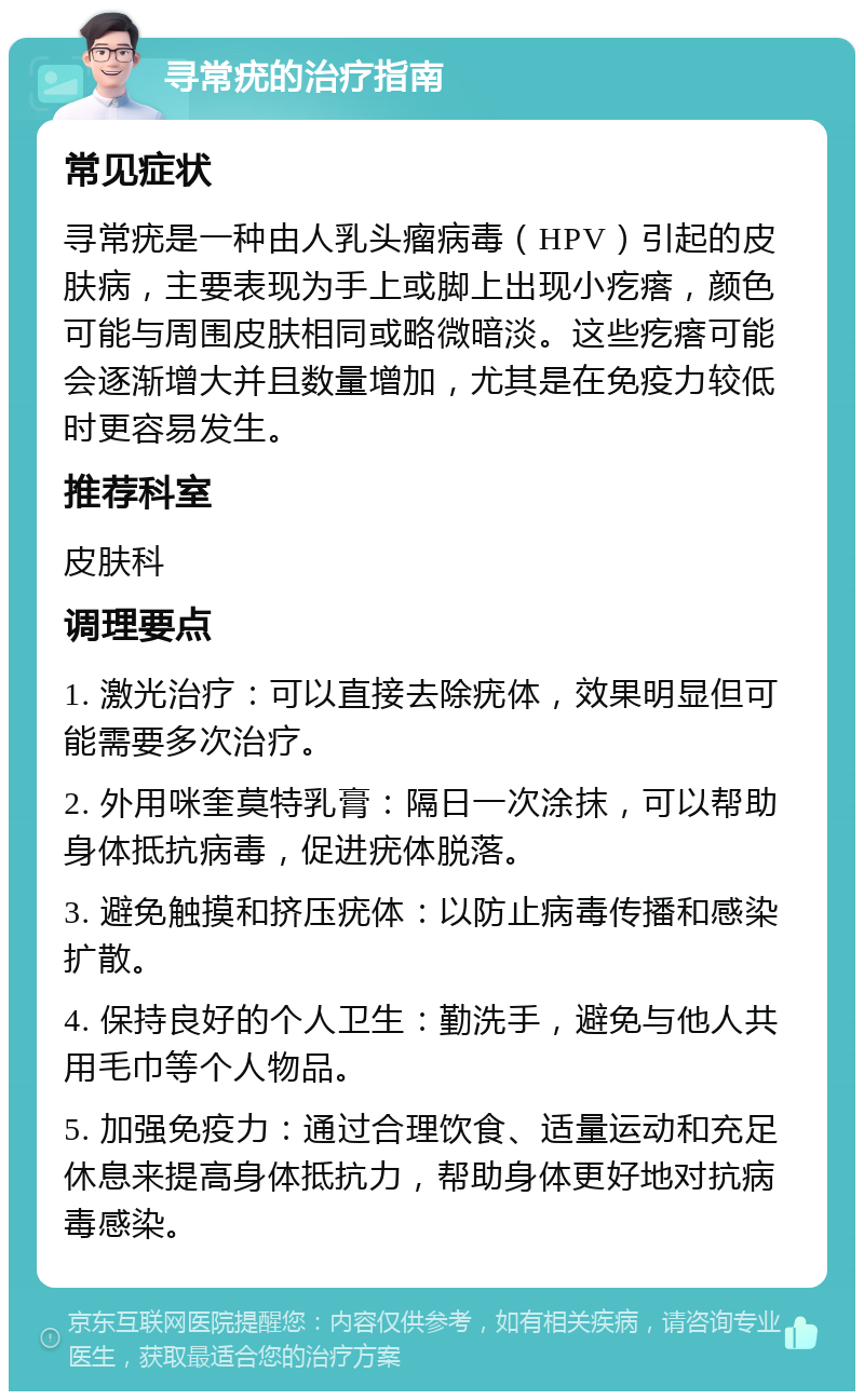 寻常疣的治疗指南 常见症状 寻常疣是一种由人乳头瘤病毒（HPV）引起的皮肤病，主要表现为手上或脚上出现小疙瘩，颜色可能与周围皮肤相同或略微暗淡。这些疙瘩可能会逐渐增大并且数量增加，尤其是在免疫力较低时更容易发生。 推荐科室 皮肤科 调理要点 1. 激光治疗：可以直接去除疣体，效果明显但可能需要多次治疗。 2. 外用咪奎莫特乳膏：隔日一次涂抹，可以帮助身体抵抗病毒，促进疣体脱落。 3. 避免触摸和挤压疣体：以防止病毒传播和感染扩散。 4. 保持良好的个人卫生：勤洗手，避免与他人共用毛巾等个人物品。 5. 加强免疫力：通过合理饮食、适量运动和充足休息来提高身体抵抗力，帮助身体更好地对抗病毒感染。