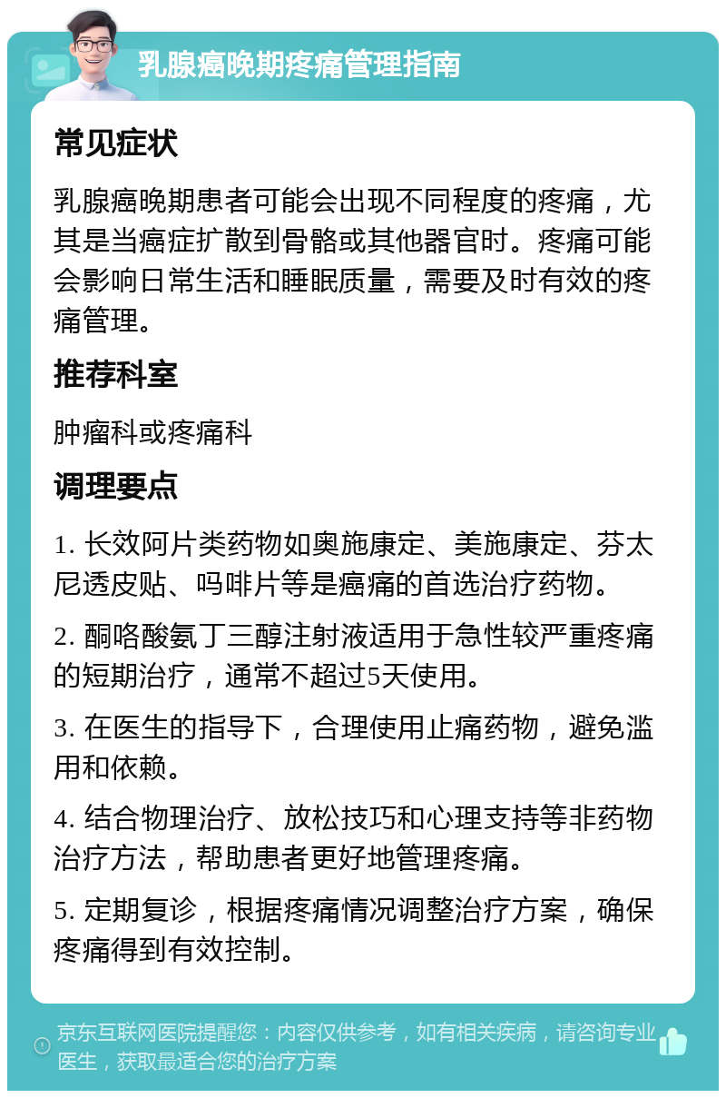 乳腺癌晚期疼痛管理指南 常见症状 乳腺癌晚期患者可能会出现不同程度的疼痛，尤其是当癌症扩散到骨骼或其他器官时。疼痛可能会影响日常生活和睡眠质量，需要及时有效的疼痛管理。 推荐科室 肿瘤科或疼痛科 调理要点 1. 长效阿片类药物如奥施康定、美施康定、芬太尼透皮贴、吗啡片等是癌痛的首选治疗药物。 2. 酮咯酸氨丁三醇注射液适用于急性较严重疼痛的短期治疗，通常不超过5天使用。 3. 在医生的指导下，合理使用止痛药物，避免滥用和依赖。 4. 结合物理治疗、放松技巧和心理支持等非药物治疗方法，帮助患者更好地管理疼痛。 5. 定期复诊，根据疼痛情况调整治疗方案，确保疼痛得到有效控制。