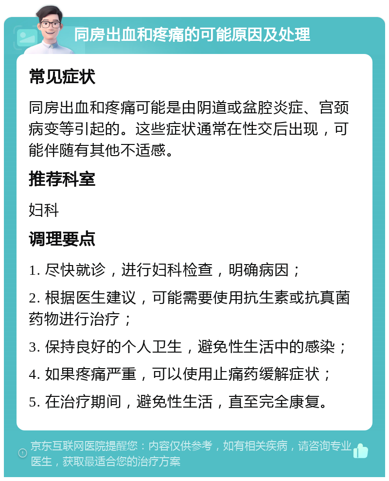 同房出血和疼痛的可能原因及处理 常见症状 同房出血和疼痛可能是由阴道或盆腔炎症、宫颈病变等引起的。这些症状通常在性交后出现，可能伴随有其他不适感。 推荐科室 妇科 调理要点 1. 尽快就诊，进行妇科检查，明确病因； 2. 根据医生建议，可能需要使用抗生素或抗真菌药物进行治疗； 3. 保持良好的个人卫生，避免性生活中的感染； 4. 如果疼痛严重，可以使用止痛药缓解症状； 5. 在治疗期间，避免性生活，直至完全康复。