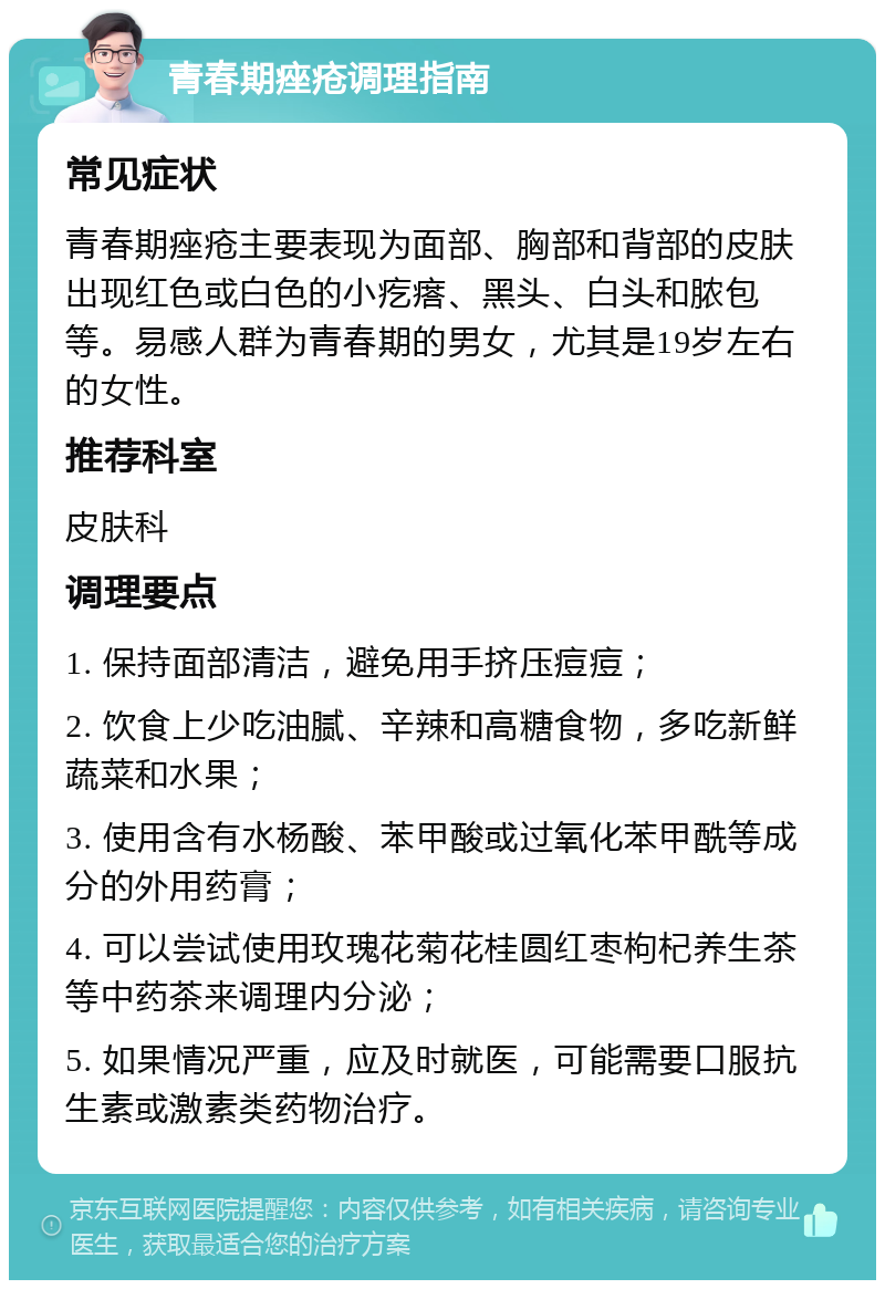 青春期痤疮调理指南 常见症状 青春期痤疮主要表现为面部、胸部和背部的皮肤出现红色或白色的小疙瘩、黑头、白头和脓包等。易感人群为青春期的男女，尤其是19岁左右的女性。 推荐科室 皮肤科 调理要点 1. 保持面部清洁，避免用手挤压痘痘； 2. 饮食上少吃油腻、辛辣和高糖食物，多吃新鲜蔬菜和水果； 3. 使用含有水杨酸、苯甲酸或过氧化苯甲酰等成分的外用药膏； 4. 可以尝试使用玫瑰花菊花桂圆红枣枸杞养生茶等中药茶来调理内分泌； 5. 如果情况严重，应及时就医，可能需要口服抗生素或激素类药物治疗。