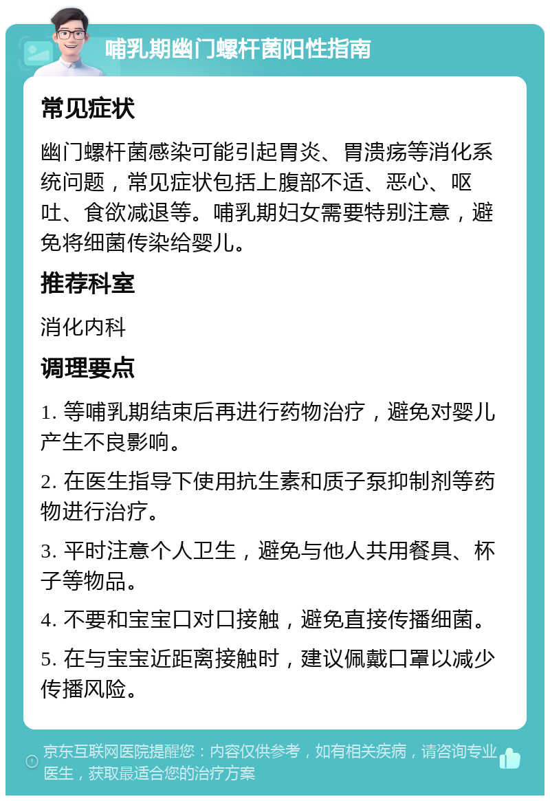 哺乳期幽门螺杆菌阳性指南 常见症状 幽门螺杆菌感染可能引起胃炎、胃溃疡等消化系统问题，常见症状包括上腹部不适、恶心、呕吐、食欲减退等。哺乳期妇女需要特别注意，避免将细菌传染给婴儿。 推荐科室 消化内科 调理要点 1. 等哺乳期结束后再进行药物治疗，避免对婴儿产生不良影响。 2. 在医生指导下使用抗生素和质子泵抑制剂等药物进行治疗。 3. 平时注意个人卫生，避免与他人共用餐具、杯子等物品。 4. 不要和宝宝口对口接触，避免直接传播细菌。 5. 在与宝宝近距离接触时，建议佩戴口罩以减少传播风险。