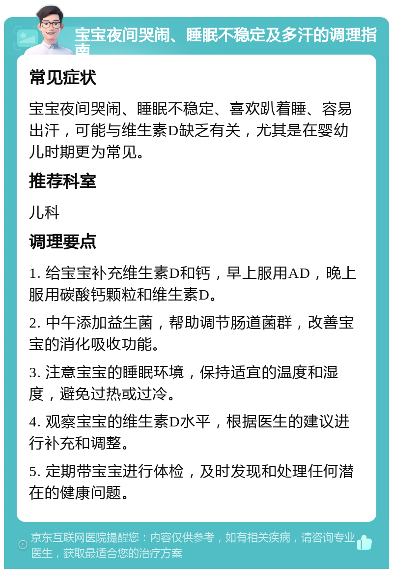 宝宝夜间哭闹、睡眠不稳定及多汗的调理指南 常见症状 宝宝夜间哭闹、睡眠不稳定、喜欢趴着睡、容易出汗，可能与维生素D缺乏有关，尤其是在婴幼儿时期更为常见。 推荐科室 儿科 调理要点 1. 给宝宝补充维生素D和钙，早上服用AD，晚上服用碳酸钙颗粒和维生素D。 2. 中午添加益生菌，帮助调节肠道菌群，改善宝宝的消化吸收功能。 3. 注意宝宝的睡眠环境，保持适宜的温度和湿度，避免过热或过冷。 4. 观察宝宝的维生素D水平，根据医生的建议进行补充和调整。 5. 定期带宝宝进行体检，及时发现和处理任何潜在的健康问题。