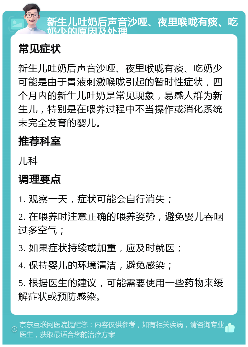 新生儿吐奶后声音沙哑、夜里喉咙有痰、吃奶少的原因及处理 常见症状 新生儿吐奶后声音沙哑、夜里喉咙有痰、吃奶少可能是由于胃液刺激喉咙引起的暂时性症状，四个月内的新生儿吐奶是常见现象，易感人群为新生儿，特别是在喂养过程中不当操作或消化系统未完全发育的婴儿。 推荐科室 儿科 调理要点 1. 观察一天，症状可能会自行消失； 2. 在喂养时注意正确的喂养姿势，避免婴儿吞咽过多空气； 3. 如果症状持续或加重，应及时就医； 4. 保持婴儿的环境清洁，避免感染； 5. 根据医生的建议，可能需要使用一些药物来缓解症状或预防感染。