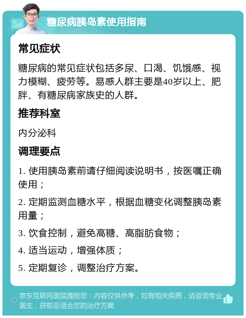 糖尿病胰岛素使用指南 常见症状 糖尿病的常见症状包括多尿、口渴、饥饿感、视力模糊、疲劳等。易感人群主要是40岁以上、肥胖、有糖尿病家族史的人群。 推荐科室 内分泌科 调理要点 1. 使用胰岛素前请仔细阅读说明书，按医嘱正确使用； 2. 定期监测血糖水平，根据血糖变化调整胰岛素用量； 3. 饮食控制，避免高糖、高脂肪食物； 4. 适当运动，增强体质； 5. 定期复诊，调整治疗方案。