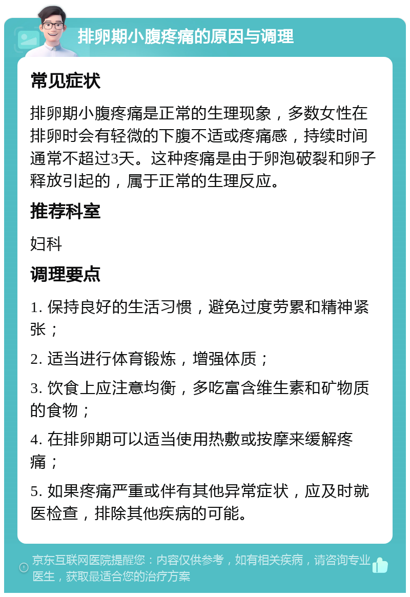 排卵期小腹疼痛的原因与调理 常见症状 排卵期小腹疼痛是正常的生理现象，多数女性在排卵时会有轻微的下腹不适或疼痛感，持续时间通常不超过3天。这种疼痛是由于卵泡破裂和卵子释放引起的，属于正常的生理反应。 推荐科室 妇科 调理要点 1. 保持良好的生活习惯，避免过度劳累和精神紧张； 2. 适当进行体育锻炼，增强体质； 3. 饮食上应注意均衡，多吃富含维生素和矿物质的食物； 4. 在排卵期可以适当使用热敷或按摩来缓解疼痛； 5. 如果疼痛严重或伴有其他异常症状，应及时就医检查，排除其他疾病的可能。