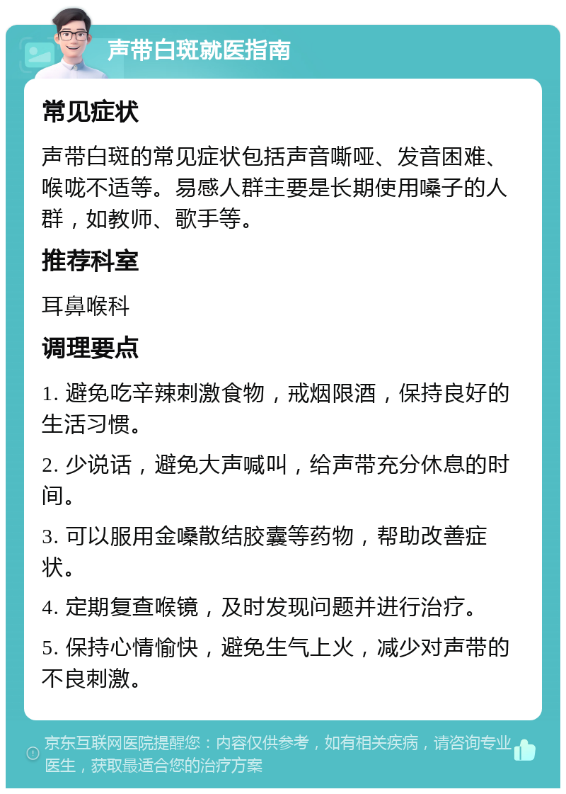 声带白斑就医指南 常见症状 声带白斑的常见症状包括声音嘶哑、发音困难、喉咙不适等。易感人群主要是长期使用嗓子的人群，如教师、歌手等。 推荐科室 耳鼻喉科 调理要点 1. 避免吃辛辣刺激食物，戒烟限酒，保持良好的生活习惯。 2. 少说话，避免大声喊叫，给声带充分休息的时间。 3. 可以服用金嗓散结胶囊等药物，帮助改善症状。 4. 定期复查喉镜，及时发现问题并进行治疗。 5. 保持心情愉快，避免生气上火，减少对声带的不良刺激。