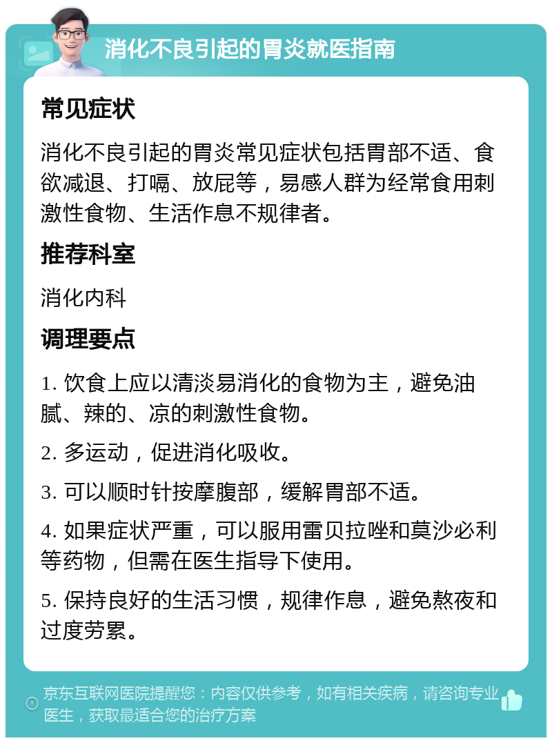 消化不良引起的胃炎就医指南 常见症状 消化不良引起的胃炎常见症状包括胃部不适、食欲减退、打嗝、放屁等，易感人群为经常食用刺激性食物、生活作息不规律者。 推荐科室 消化内科 调理要点 1. 饮食上应以清淡易消化的食物为主，避免油腻、辣的、凉的刺激性食物。 2. 多运动，促进消化吸收。 3. 可以顺时针按摩腹部，缓解胃部不适。 4. 如果症状严重，可以服用雷贝拉唑和莫沙必利等药物，但需在医生指导下使用。 5. 保持良好的生活习惯，规律作息，避免熬夜和过度劳累。