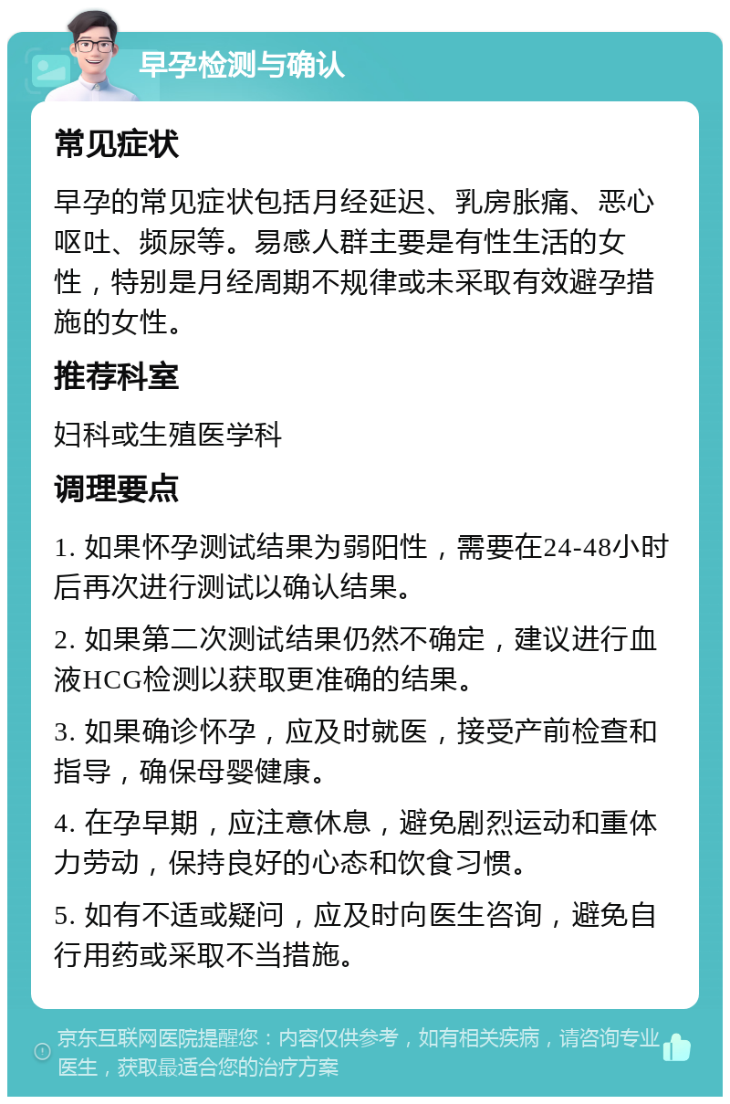 早孕检测与确认 常见症状 早孕的常见症状包括月经延迟、乳房胀痛、恶心呕吐、频尿等。易感人群主要是有性生活的女性，特别是月经周期不规律或未采取有效避孕措施的女性。 推荐科室 妇科或生殖医学科 调理要点 1. 如果怀孕测试结果为弱阳性，需要在24-48小时后再次进行测试以确认结果。 2. 如果第二次测试结果仍然不确定，建议进行血液HCG检测以获取更准确的结果。 3. 如果确诊怀孕，应及时就医，接受产前检查和指导，确保母婴健康。 4. 在孕早期，应注意休息，避免剧烈运动和重体力劳动，保持良好的心态和饮食习惯。 5. 如有不适或疑问，应及时向医生咨询，避免自行用药或采取不当措施。