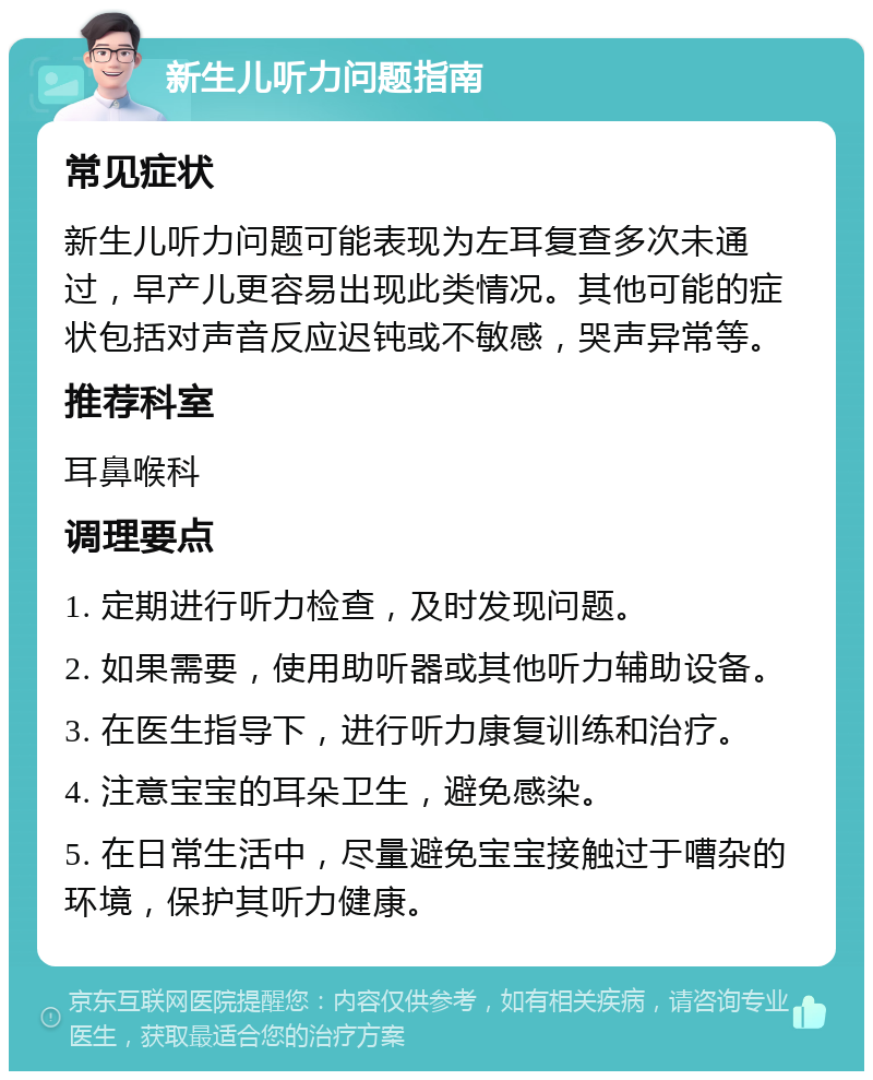 新生儿听力问题指南 常见症状 新生儿听力问题可能表现为左耳复查多次未通过，早产儿更容易出现此类情况。其他可能的症状包括对声音反应迟钝或不敏感，哭声异常等。 推荐科室 耳鼻喉科 调理要点 1. 定期进行听力检查，及时发现问题。 2. 如果需要，使用助听器或其他听力辅助设备。 3. 在医生指导下，进行听力康复训练和治疗。 4. 注意宝宝的耳朵卫生，避免感染。 5. 在日常生活中，尽量避免宝宝接触过于嘈杂的环境，保护其听力健康。