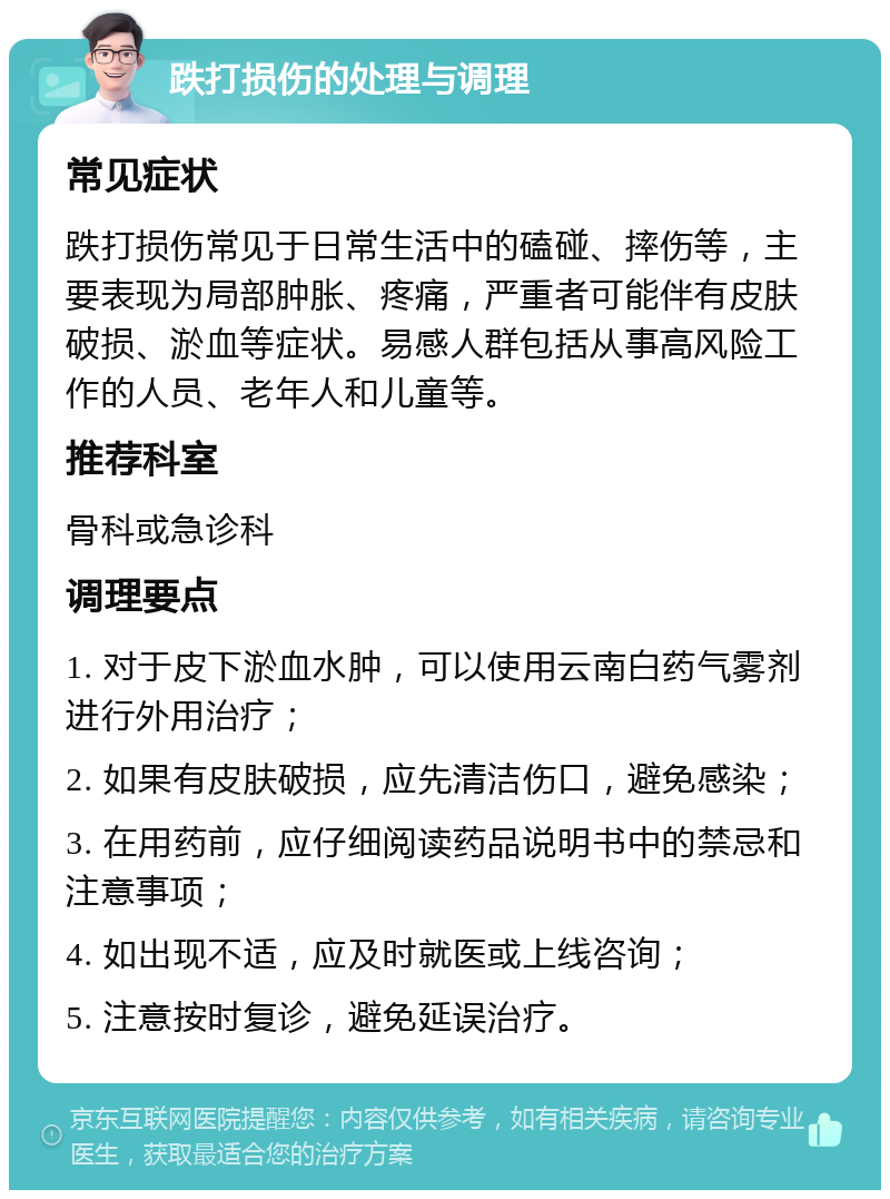 跌打损伤的处理与调理 常见症状 跌打损伤常见于日常生活中的磕碰、摔伤等，主要表现为局部肿胀、疼痛，严重者可能伴有皮肤破损、淤血等症状。易感人群包括从事高风险工作的人员、老年人和儿童等。 推荐科室 骨科或急诊科 调理要点 1. 对于皮下淤血水肿，可以使用云南白药气雾剂进行外用治疗； 2. 如果有皮肤破损，应先清洁伤口，避免感染； 3. 在用药前，应仔细阅读药品说明书中的禁忌和注意事项； 4. 如出现不适，应及时就医或上线咨询； 5. 注意按时复诊，避免延误治疗。