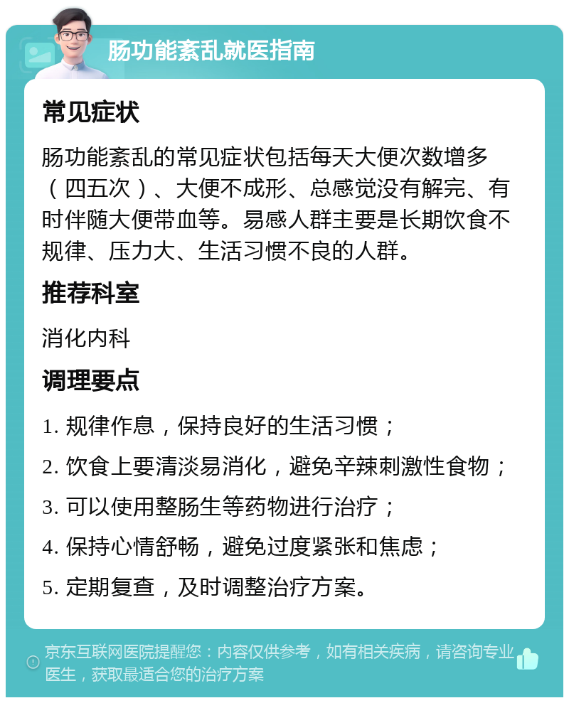 肠功能紊乱就医指南 常见症状 肠功能紊乱的常见症状包括每天大便次数增多（四五次）、大便不成形、总感觉没有解完、有时伴随大便带血等。易感人群主要是长期饮食不规律、压力大、生活习惯不良的人群。 推荐科室 消化内科 调理要点 1. 规律作息，保持良好的生活习惯； 2. 饮食上要清淡易消化，避免辛辣刺激性食物； 3. 可以使用整肠生等药物进行治疗； 4. 保持心情舒畅，避免过度紧张和焦虑； 5. 定期复查，及时调整治疗方案。