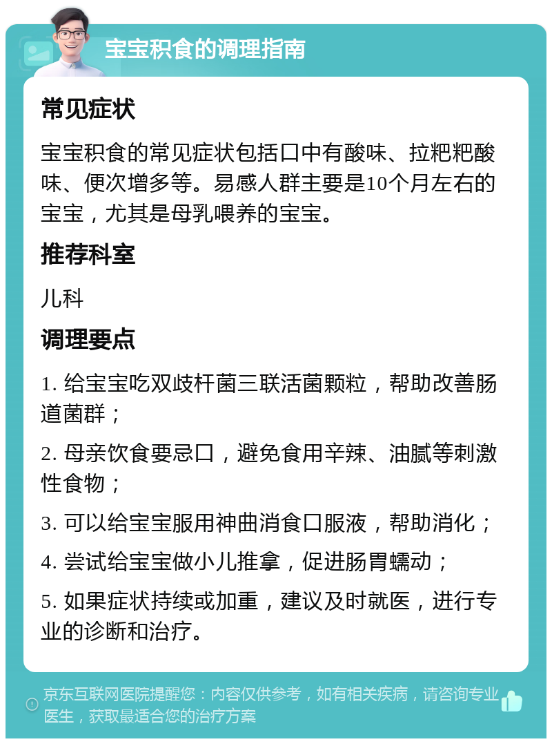 宝宝积食的调理指南 常见症状 宝宝积食的常见症状包括口中有酸味、拉粑粑酸味、便次增多等。易感人群主要是10个月左右的宝宝，尤其是母乳喂养的宝宝。 推荐科室 儿科 调理要点 1. 给宝宝吃双歧杆菌三联活菌颗粒，帮助改善肠道菌群； 2. 母亲饮食要忌口，避免食用辛辣、油腻等刺激性食物； 3. 可以给宝宝服用神曲消食口服液，帮助消化； 4. 尝试给宝宝做小儿推拿，促进肠胃蠕动； 5. 如果症状持续或加重，建议及时就医，进行专业的诊断和治疗。