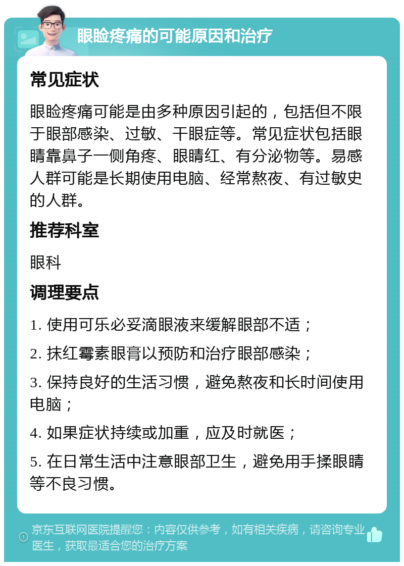 眼睑疼痛的可能原因和治疗 常见症状 眼睑疼痛可能是由多种原因引起的，包括但不限于眼部感染、过敏、干眼症等。常见症状包括眼睛靠鼻子一侧角疼、眼睛红、有分泌物等。易感人群可能是长期使用电脑、经常熬夜、有过敏史的人群。 推荐科室 眼科 调理要点 1. 使用可乐必妥滴眼液来缓解眼部不适； 2. 抹红霉素眼膏以预防和治疗眼部感染； 3. 保持良好的生活习惯，避免熬夜和长时间使用电脑； 4. 如果症状持续或加重，应及时就医； 5. 在日常生活中注意眼部卫生，避免用手揉眼睛等不良习惯。