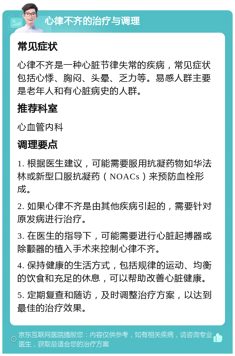 心律不齐的治疗与调理 常见症状 心律不齐是一种心脏节律失常的疾病，常见症状包括心悸、胸闷、头晕、乏力等。易感人群主要是老年人和有心脏病史的人群。 推荐科室 心血管内科 调理要点 1. 根据医生建议，可能需要服用抗凝药物如华法林或新型口服抗凝药（NOACs）来预防血栓形成。 2. 如果心律不齐是由其他疾病引起的，需要针对原发病进行治疗。 3. 在医生的指导下，可能需要进行心脏起搏器或除颤器的植入手术来控制心律不齐。 4. 保持健康的生活方式，包括规律的运动、均衡的饮食和充足的休息，可以帮助改善心脏健康。 5. 定期复查和随访，及时调整治疗方案，以达到最佳的治疗效果。