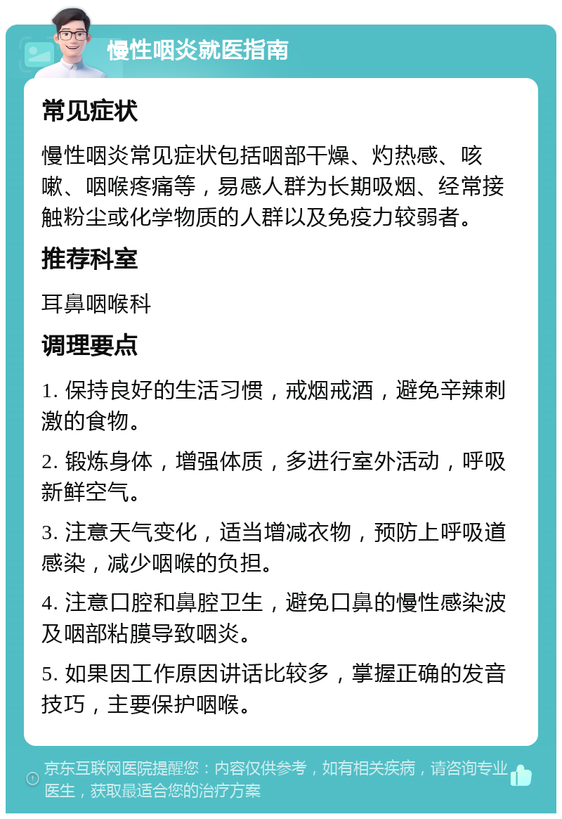 慢性咽炎就医指南 常见症状 慢性咽炎常见症状包括咽部干燥、灼热感、咳嗽、咽喉疼痛等，易感人群为长期吸烟、经常接触粉尘或化学物质的人群以及免疫力较弱者。 推荐科室 耳鼻咽喉科 调理要点 1. 保持良好的生活习惯，戒烟戒酒，避免辛辣刺激的食物。 2. 锻炼身体，增强体质，多进行室外活动，呼吸新鲜空气。 3. 注意天气变化，适当增减衣物，预防上呼吸道感染，减少咽喉的负担。 4. 注意口腔和鼻腔卫生，避免口鼻的慢性感染波及咽部粘膜导致咽炎。 5. 如果因工作原因讲话比较多，掌握正确的发音技巧，主要保护咽喉。