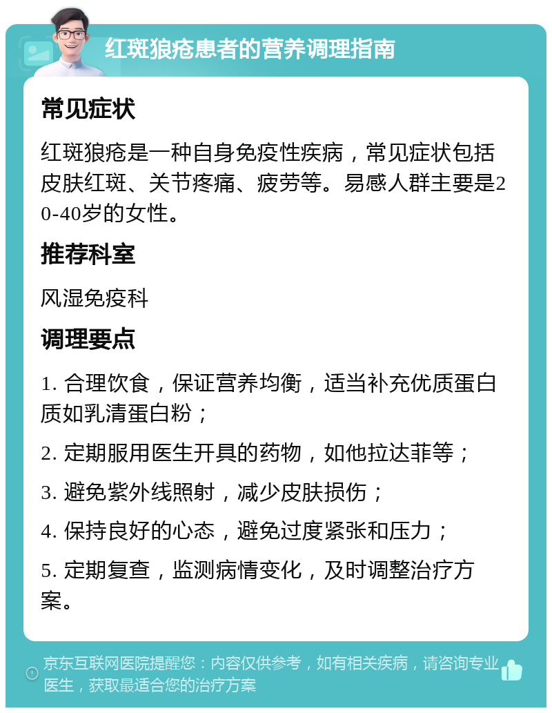 红斑狼疮患者的营养调理指南 常见症状 红斑狼疮是一种自身免疫性疾病，常见症状包括皮肤红斑、关节疼痛、疲劳等。易感人群主要是20-40岁的女性。 推荐科室 风湿免疫科 调理要点 1. 合理饮食，保证营养均衡，适当补充优质蛋白质如乳清蛋白粉； 2. 定期服用医生开具的药物，如他拉达菲等； 3. 避免紫外线照射，减少皮肤损伤； 4. 保持良好的心态，避免过度紧张和压力； 5. 定期复查，监测病情变化，及时调整治疗方案。