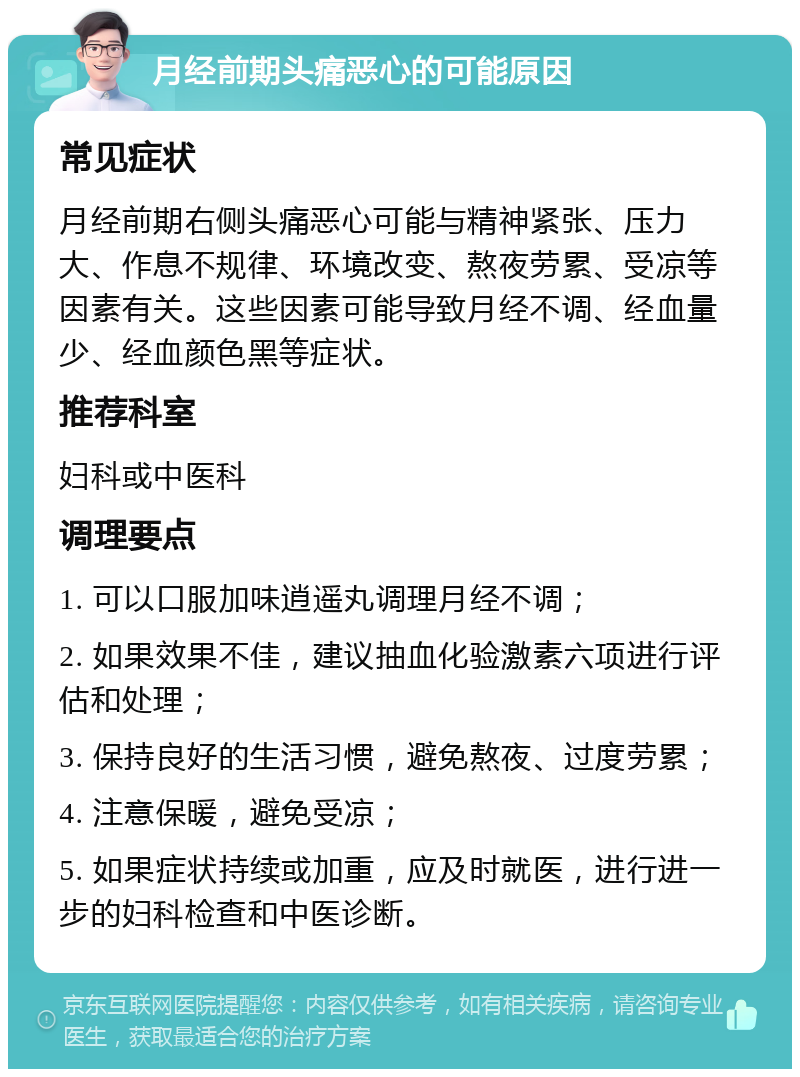 月经前期头痛恶心的可能原因 常见症状 月经前期右侧头痛恶心可能与精神紧张、压力大、作息不规律、环境改变、熬夜劳累、受凉等因素有关。这些因素可能导致月经不调、经血量少、经血颜色黑等症状。 推荐科室 妇科或中医科 调理要点 1. 可以口服加味逍遥丸调理月经不调； 2. 如果效果不佳，建议抽血化验激素六项进行评估和处理； 3. 保持良好的生活习惯，避免熬夜、过度劳累； 4. 注意保暖，避免受凉； 5. 如果症状持续或加重，应及时就医，进行进一步的妇科检查和中医诊断。