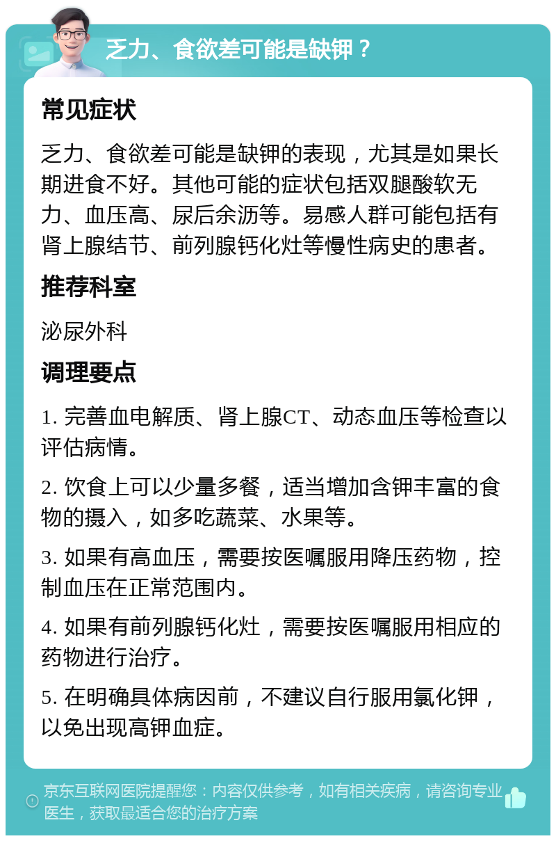 乏力、食欲差可能是缺钾？ 常见症状 乏力、食欲差可能是缺钾的表现，尤其是如果长期进食不好。其他可能的症状包括双腿酸软无力、血压高、尿后余沥等。易感人群可能包括有肾上腺结节、前列腺钙化灶等慢性病史的患者。 推荐科室 泌尿外科 调理要点 1. 完善血电解质、肾上腺CT、动态血压等检查以评估病情。 2. 饮食上可以少量多餐，适当增加含钾丰富的食物的摄入，如多吃蔬菜、水果等。 3. 如果有高血压，需要按医嘱服用降压药物，控制血压在正常范围内。 4. 如果有前列腺钙化灶，需要按医嘱服用相应的药物进行治疗。 5. 在明确具体病因前，不建议自行服用氯化钾，以免出现高钾血症。