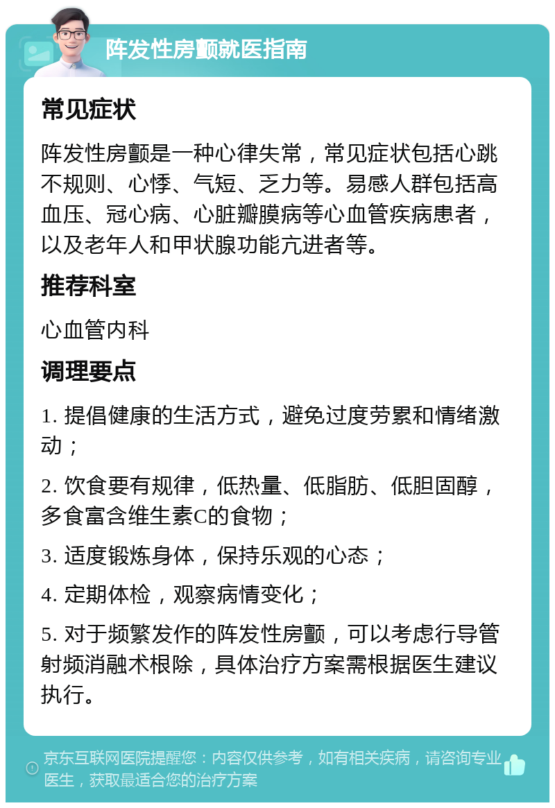 阵发性房颤就医指南 常见症状 阵发性房颤是一种心律失常，常见症状包括心跳不规则、心悸、气短、乏力等。易感人群包括高血压、冠心病、心脏瓣膜病等心血管疾病患者，以及老年人和甲状腺功能亢进者等。 推荐科室 心血管内科 调理要点 1. 提倡健康的生活方式，避免过度劳累和情绪激动； 2. 饮食要有规律，低热量、低脂肪、低胆固醇，多食富含维生素C的食物； 3. 适度锻炼身体，保持乐观的心态； 4. 定期体检，观察病情变化； 5. 对于频繁发作的阵发性房颤，可以考虑行导管射频消融术根除，具体治疗方案需根据医生建议执行。