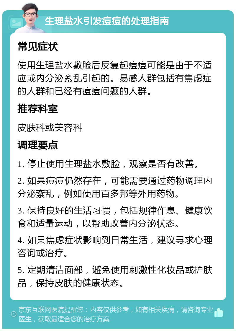 生理盐水引发痘痘的处理指南 常见症状 使用生理盐水敷脸后反复起痘痘可能是由于不适应或内分泌紊乱引起的。易感人群包括有焦虑症的人群和已经有痘痘问题的人群。 推荐科室 皮肤科或美容科 调理要点 1. 停止使用生理盐水敷脸，观察是否有改善。 2. 如果痘痘仍然存在，可能需要通过药物调理内分泌紊乱，例如使用百多邦等外用药物。 3. 保持良好的生活习惯，包括规律作息、健康饮食和适量运动，以帮助改善内分泌状态。 4. 如果焦虑症状影响到日常生活，建议寻求心理咨询或治疗。 5. 定期清洁面部，避免使用刺激性化妆品或护肤品，保持皮肤的健康状态。