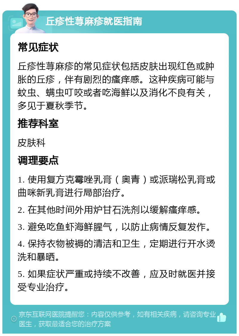 丘疹性荨麻疹就医指南 常见症状 丘疹性荨麻疹的常见症状包括皮肤出现红色或肿胀的丘疹，伴有剧烈的瘙痒感。这种疾病可能与蚊虫、螨虫叮咬或者吃海鲜以及消化不良有关，多见于夏秋季节。 推荐科室 皮肤科 调理要点 1. 使用复方克霉唑乳膏（奥青）或派瑞松乳膏或曲咪新乳膏进行局部治疗。 2. 在其他时间外用炉甘石洗剂以缓解瘙痒感。 3. 避免吃鱼虾海鲜腥气，以防止病情反复发作。 4. 保持衣物被褥的清洁和卫生，定期进行开水烫洗和暴晒。 5. 如果症状严重或持续不改善，应及时就医并接受专业治疗。