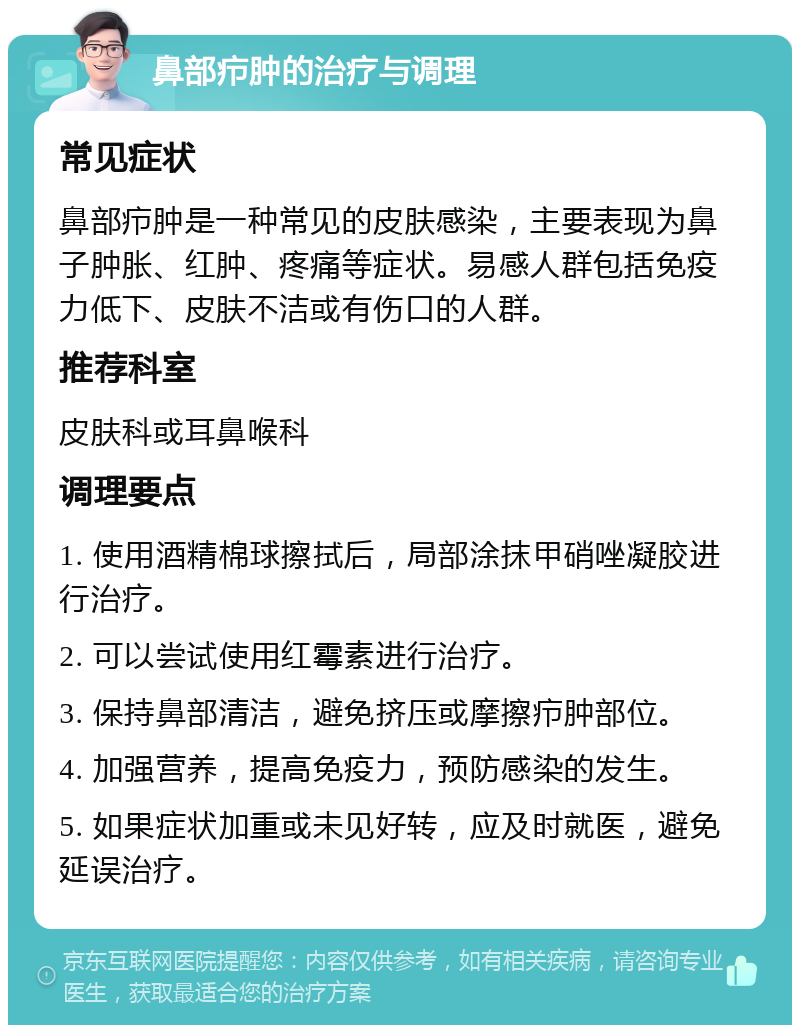 鼻部疖肿的治疗与调理 常见症状 鼻部疖肿是一种常见的皮肤感染，主要表现为鼻子肿胀、红肿、疼痛等症状。易感人群包括免疫力低下、皮肤不洁或有伤口的人群。 推荐科室 皮肤科或耳鼻喉科 调理要点 1. 使用酒精棉球擦拭后，局部涂抹甲硝唑凝胶进行治疗。 2. 可以尝试使用红霉素进行治疗。 3. 保持鼻部清洁，避免挤压或摩擦疖肿部位。 4. 加强营养，提高免疫力，预防感染的发生。 5. 如果症状加重或未见好转，应及时就医，避免延误治疗。