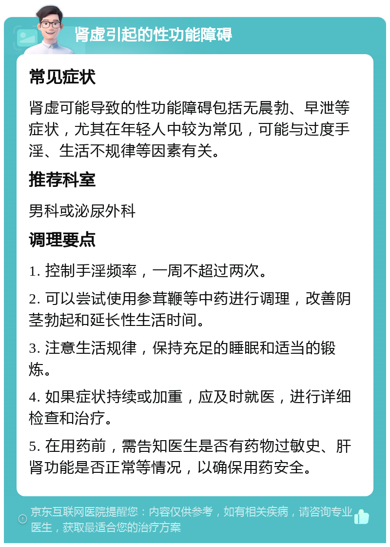 肾虚引起的性功能障碍 常见症状 肾虚可能导致的性功能障碍包括无晨勃、早泄等症状，尤其在年轻人中较为常见，可能与过度手淫、生活不规律等因素有关。 推荐科室 男科或泌尿外科 调理要点 1. 控制手淫频率，一周不超过两次。 2. 可以尝试使用参茸鞭等中药进行调理，改善阴茎勃起和延长性生活时间。 3. 注意生活规律，保持充足的睡眠和适当的锻炼。 4. 如果症状持续或加重，应及时就医，进行详细检查和治疗。 5. 在用药前，需告知医生是否有药物过敏史、肝肾功能是否正常等情况，以确保用药安全。