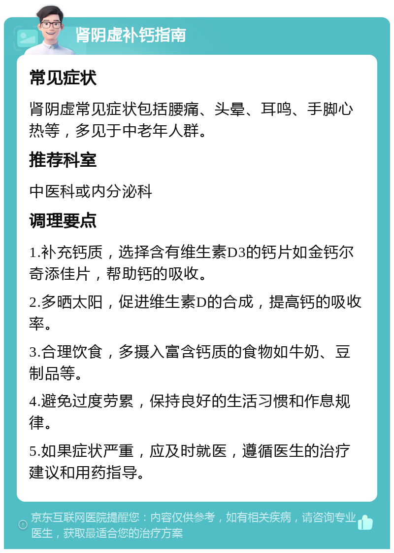 肾阴虚补钙指南 常见症状 肾阴虚常见症状包括腰痛、头晕、耳鸣、手脚心热等，多见于中老年人群。 推荐科室 中医科或内分泌科 调理要点 1.补充钙质，选择含有维生素D3的钙片如金钙尔奇添佳片，帮助钙的吸收。 2.多晒太阳，促进维生素D的合成，提高钙的吸收率。 3.合理饮食，多摄入富含钙质的食物如牛奶、豆制品等。 4.避免过度劳累，保持良好的生活习惯和作息规律。 5.如果症状严重，应及时就医，遵循医生的治疗建议和用药指导。