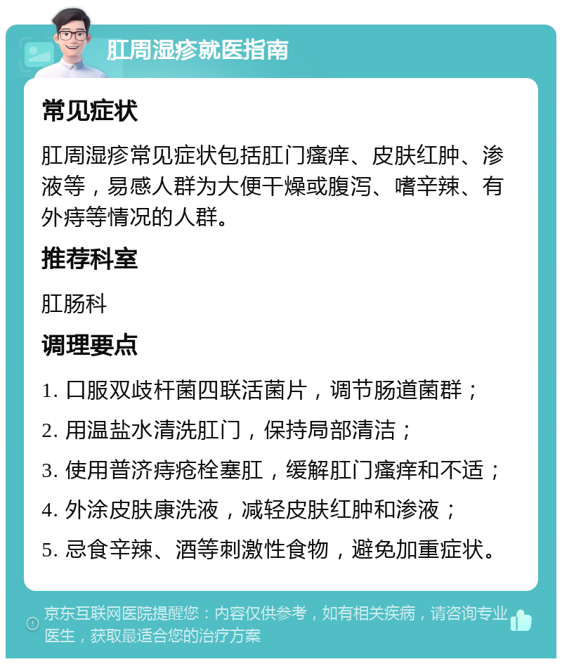 肛周湿疹就医指南 常见症状 肛周湿疹常见症状包括肛门瘙痒、皮肤红肿、渗液等，易感人群为大便干燥或腹泻、嗜辛辣、有外痔等情况的人群。 推荐科室 肛肠科 调理要点 1. 口服双歧杆菌四联活菌片，调节肠道菌群； 2. 用温盐水清洗肛门，保持局部清洁； 3. 使用普济痔疮栓塞肛，缓解肛门瘙痒和不适； 4. 外涂皮肤康洗液，减轻皮肤红肿和渗液； 5. 忌食辛辣、酒等刺激性食物，避免加重症状。