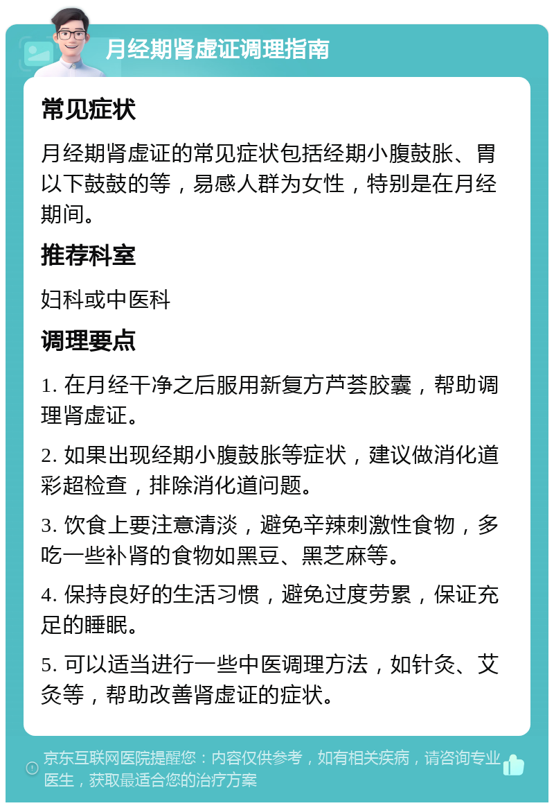 月经期肾虚证调理指南 常见症状 月经期肾虚证的常见症状包括经期小腹鼓胀、胃以下鼓鼓的等，易感人群为女性，特别是在月经期间。 推荐科室 妇科或中医科 调理要点 1. 在月经干净之后服用新复方芦荟胶囊，帮助调理肾虚证。 2. 如果出现经期小腹鼓胀等症状，建议做消化道彩超检查，排除消化道问题。 3. 饮食上要注意清淡，避免辛辣刺激性食物，多吃一些补肾的食物如黑豆、黑芝麻等。 4. 保持良好的生活习惯，避免过度劳累，保证充足的睡眠。 5. 可以适当进行一些中医调理方法，如针灸、艾灸等，帮助改善肾虚证的症状。