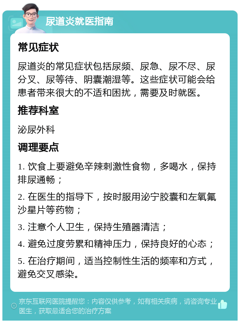 尿道炎就医指南 常见症状 尿道炎的常见症状包括尿频、尿急、尿不尽、尿分叉、尿等待、阴囊潮湿等。这些症状可能会给患者带来很大的不适和困扰，需要及时就医。 推荐科室 泌尿外科 调理要点 1. 饮食上要避免辛辣刺激性食物，多喝水，保持排尿通畅； 2. 在医生的指导下，按时服用泌宁胶囊和左氧氟沙星片等药物； 3. 注意个人卫生，保持生殖器清洁； 4. 避免过度劳累和精神压力，保持良好的心态； 5. 在治疗期间，适当控制性生活的频率和方式，避免交叉感染。