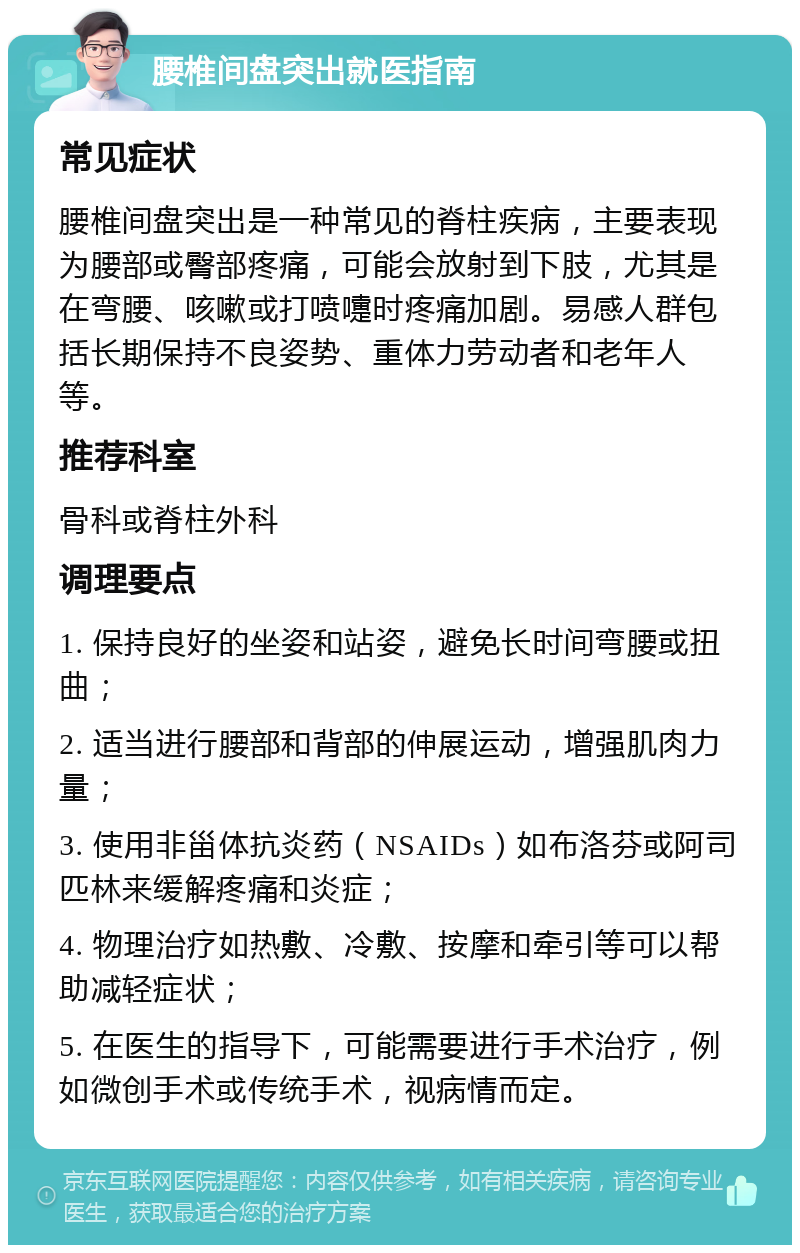 腰椎间盘突出就医指南 常见症状 腰椎间盘突出是一种常见的脊柱疾病，主要表现为腰部或臀部疼痛，可能会放射到下肢，尤其是在弯腰、咳嗽或打喷嚏时疼痛加剧。易感人群包括长期保持不良姿势、重体力劳动者和老年人等。 推荐科室 骨科或脊柱外科 调理要点 1. 保持良好的坐姿和站姿，避免长时间弯腰或扭曲； 2. 适当进行腰部和背部的伸展运动，增强肌肉力量； 3. 使用非甾体抗炎药（NSAIDs）如布洛芬或阿司匹林来缓解疼痛和炎症； 4. 物理治疗如热敷、冷敷、按摩和牵引等可以帮助减轻症状； 5. 在医生的指导下，可能需要进行手术治疗，例如微创手术或传统手术，视病情而定。