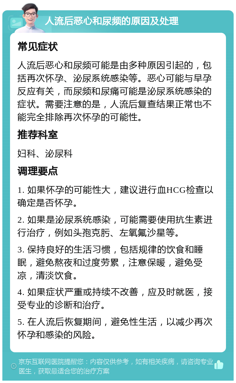 人流后恶心和尿频的原因及处理 常见症状 人流后恶心和尿频可能是由多种原因引起的，包括再次怀孕、泌尿系统感染等。恶心可能与早孕反应有关，而尿频和尿痛可能是泌尿系统感染的症状。需要注意的是，人流后复查结果正常也不能完全排除再次怀孕的可能性。 推荐科室 妇科、泌尿科 调理要点 1. 如果怀孕的可能性大，建议进行血HCG检查以确定是否怀孕。 2. 如果是泌尿系统感染，可能需要使用抗生素进行治疗，例如头孢克肟、左氧氟沙星等。 3. 保持良好的生活习惯，包括规律的饮食和睡眠，避免熬夜和过度劳累，注意保暖，避免受凉，清淡饮食。 4. 如果症状严重或持续不改善，应及时就医，接受专业的诊断和治疗。 5. 在人流后恢复期间，避免性生活，以减少再次怀孕和感染的风险。