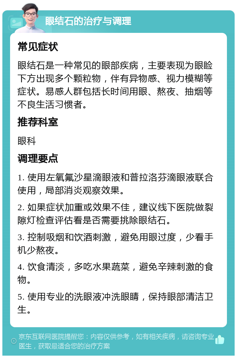 眼结石的治疗与调理 常见症状 眼结石是一种常见的眼部疾病，主要表现为眼睑下方出现多个颗粒物，伴有异物感、视力模糊等症状。易感人群包括长时间用眼、熬夜、抽烟等不良生活习惯者。 推荐科室 眼科 调理要点 1. 使用左氧氟沙星滴眼液和普拉洛芬滴眼液联合使用，局部消炎观察效果。 2. 如果症状加重或效果不佳，建议线下医院做裂隙灯检查评估看是否需要挑除眼结石。 3. 控制吸烟和饮酒刺激，避免用眼过度，少看手机少熬夜。 4. 饮食清淡，多吃水果蔬菜，避免辛辣刺激的食物。 5. 使用专业的洗眼液冲洗眼睛，保持眼部清洁卫生。