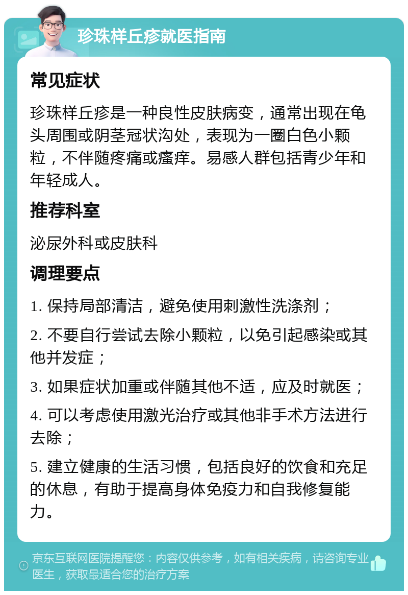 珍珠样丘疹就医指南 常见症状 珍珠样丘疹是一种良性皮肤病变，通常出现在龟头周围或阴茎冠状沟处，表现为一圈白色小颗粒，不伴随疼痛或瘙痒。易感人群包括青少年和年轻成人。 推荐科室 泌尿外科或皮肤科 调理要点 1. 保持局部清洁，避免使用刺激性洗涤剂； 2. 不要自行尝试去除小颗粒，以免引起感染或其他并发症； 3. 如果症状加重或伴随其他不适，应及时就医； 4. 可以考虑使用激光治疗或其他非手术方法进行去除； 5. 建立健康的生活习惯，包括良好的饮食和充足的休息，有助于提高身体免疫力和自我修复能力。