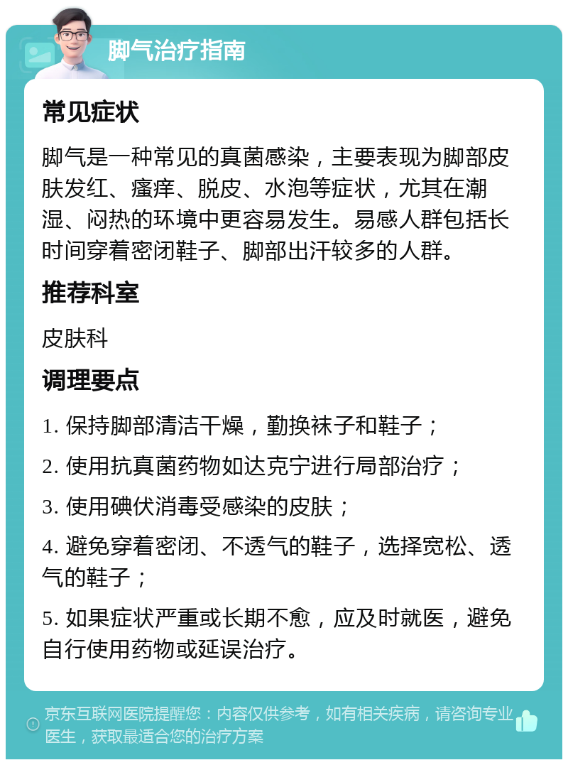 脚气治疗指南 常见症状 脚气是一种常见的真菌感染，主要表现为脚部皮肤发红、瘙痒、脱皮、水泡等症状，尤其在潮湿、闷热的环境中更容易发生。易感人群包括长时间穿着密闭鞋子、脚部出汗较多的人群。 推荐科室 皮肤科 调理要点 1. 保持脚部清洁干燥，勤换袜子和鞋子； 2. 使用抗真菌药物如达克宁进行局部治疗； 3. 使用碘伏消毒受感染的皮肤； 4. 避免穿着密闭、不透气的鞋子，选择宽松、透气的鞋子； 5. 如果症状严重或长期不愈，应及时就医，避免自行使用药物或延误治疗。