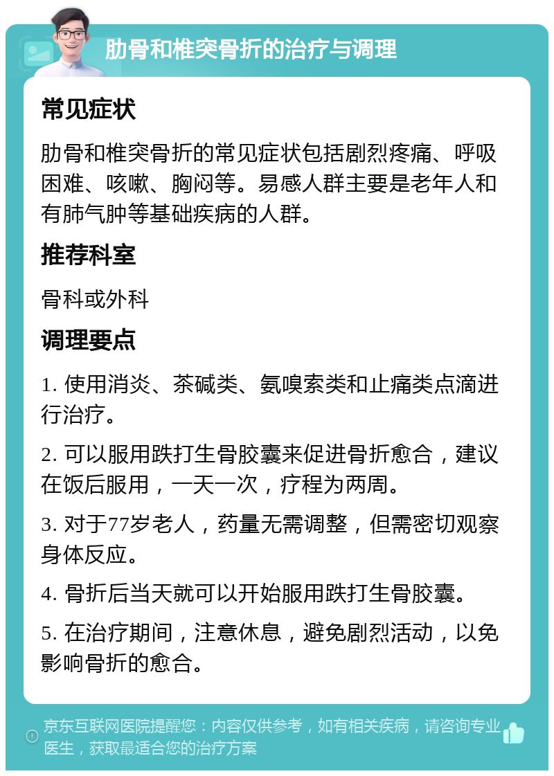 肋骨和椎突骨折的治疗与调理 常见症状 肋骨和椎突骨折的常见症状包括剧烈疼痛、呼吸困难、咳嗽、胸闷等。易感人群主要是老年人和有肺气肿等基础疾病的人群。 推荐科室 骨科或外科 调理要点 1. 使用消炎、茶碱类、氨嗅索类和止痛类点滴进行治疗。 2. 可以服用跌打生骨胶囊来促进骨折愈合，建议在饭后服用，一天一次，疗程为两周。 3. 对于77岁老人，药量无需调整，但需密切观察身体反应。 4. 骨折后当天就可以开始服用跌打生骨胶囊。 5. 在治疗期间，注意休息，避免剧烈活动，以免影响骨折的愈合。