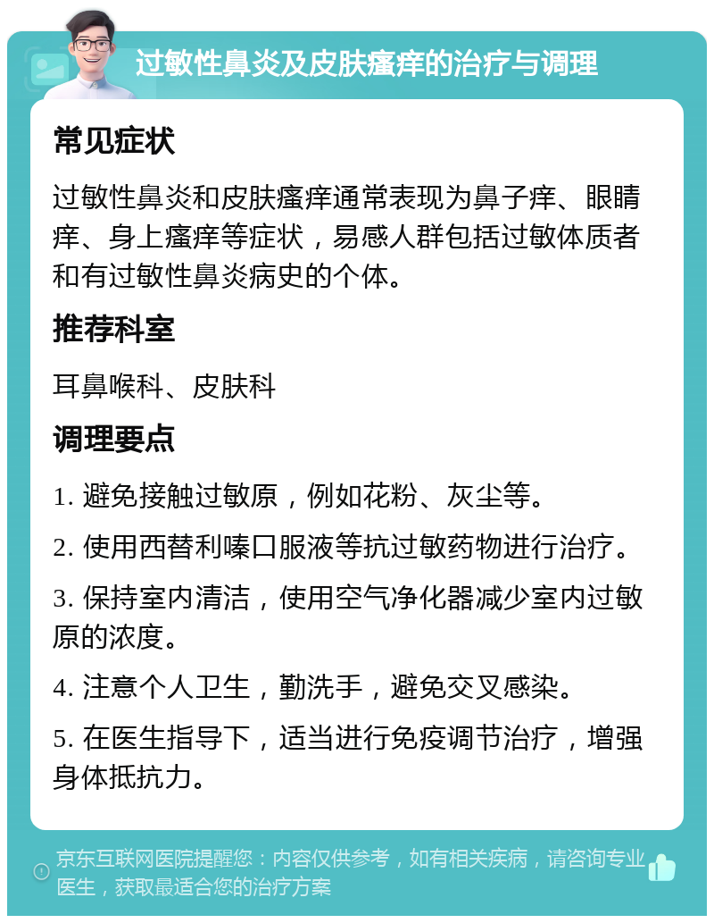 过敏性鼻炎及皮肤瘙痒的治疗与调理 常见症状 过敏性鼻炎和皮肤瘙痒通常表现为鼻子痒、眼睛痒、身上瘙痒等症状，易感人群包括过敏体质者和有过敏性鼻炎病史的个体。 推荐科室 耳鼻喉科、皮肤科 调理要点 1. 避免接触过敏原，例如花粉、灰尘等。 2. 使用西替利嗪口服液等抗过敏药物进行治疗。 3. 保持室内清洁，使用空气净化器减少室内过敏原的浓度。 4. 注意个人卫生，勤洗手，避免交叉感染。 5. 在医生指导下，适当进行免疫调节治疗，增强身体抵抗力。