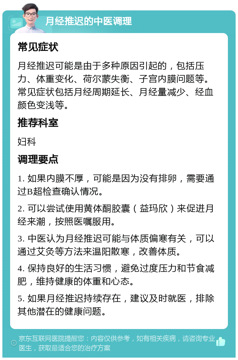 月经推迟的中医调理 常见症状 月经推迟可能是由于多种原因引起的，包括压力、体重变化、荷尔蒙失衡、子宫内膜问题等。常见症状包括月经周期延长、月经量减少、经血颜色变浅等。 推荐科室 妇科 调理要点 1. 如果内膜不厚，可能是因为没有排卵，需要通过B超检查确认情况。 2. 可以尝试使用黄体酮胶囊（益玛欣）来促进月经来潮，按照医嘱服用。 3. 中医认为月经推迟可能与体质偏寒有关，可以通过艾灸等方法来温阳散寒，改善体质。 4. 保持良好的生活习惯，避免过度压力和节食减肥，维持健康的体重和心态。 5. 如果月经推迟持续存在，建议及时就医，排除其他潜在的健康问题。