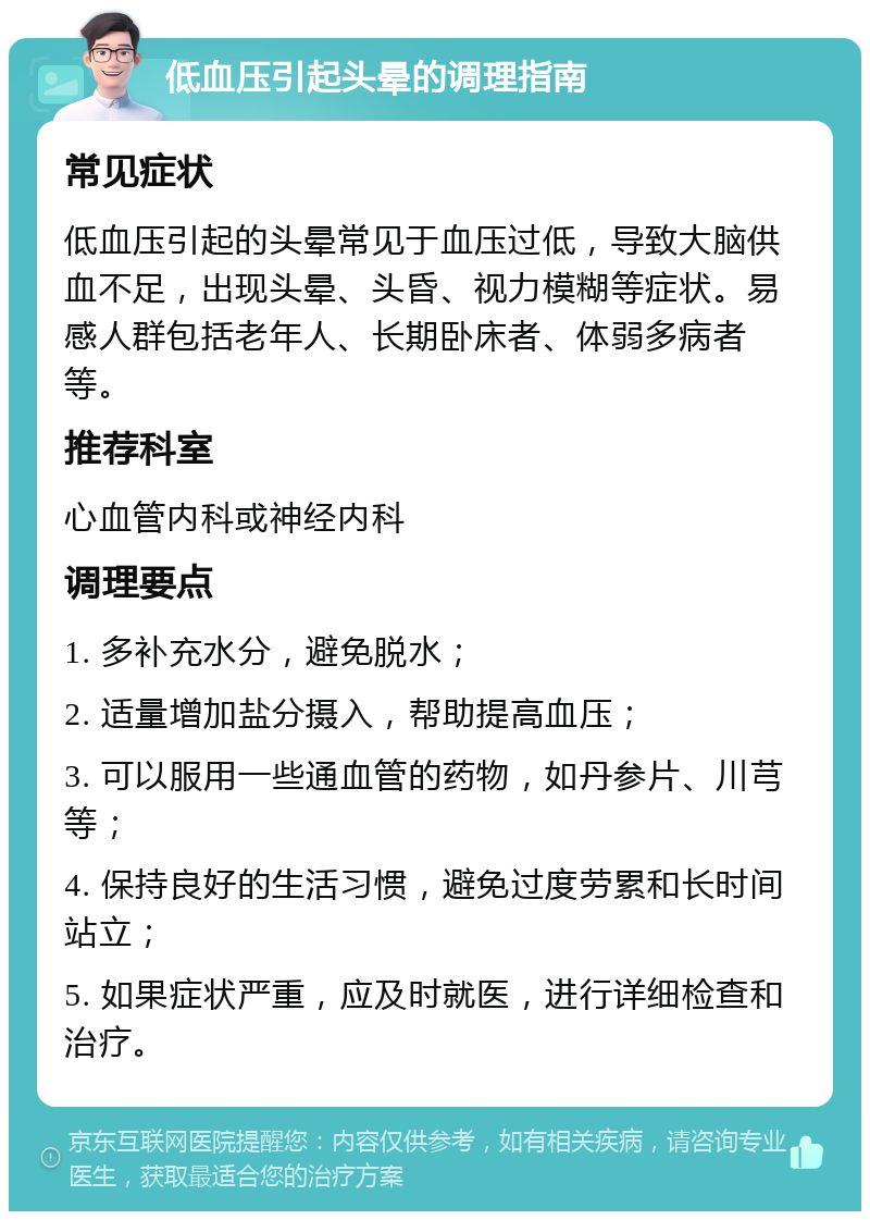 低血压引起头晕的调理指南 常见症状 低血压引起的头晕常见于血压过低，导致大脑供血不足，出现头晕、头昏、视力模糊等症状。易感人群包括老年人、长期卧床者、体弱多病者等。 推荐科室 心血管内科或神经内科 调理要点 1. 多补充水分，避免脱水； 2. 适量增加盐分摄入，帮助提高血压； 3. 可以服用一些通血管的药物，如丹参片、川芎等； 4. 保持良好的生活习惯，避免过度劳累和长时间站立； 5. 如果症状严重，应及时就医，进行详细检查和治疗。