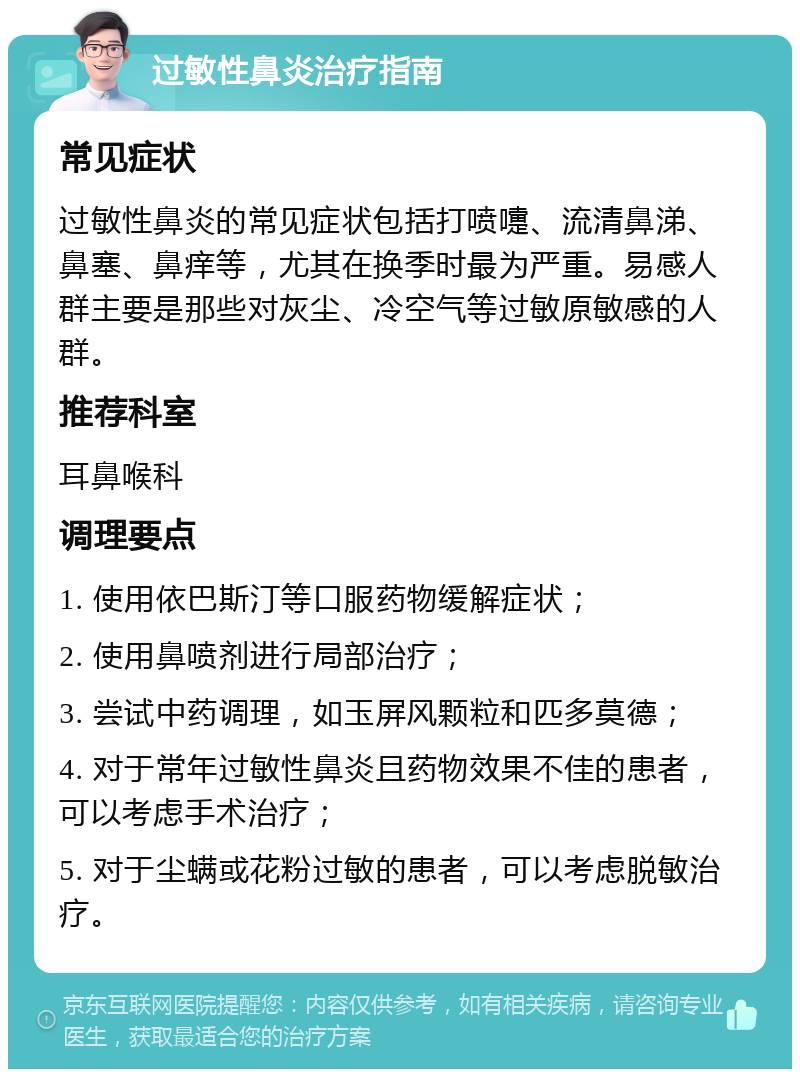 过敏性鼻炎治疗指南 常见症状 过敏性鼻炎的常见症状包括打喷嚏、流清鼻涕、鼻塞、鼻痒等，尤其在换季时最为严重。易感人群主要是那些对灰尘、冷空气等过敏原敏感的人群。 推荐科室 耳鼻喉科 调理要点 1. 使用依巴斯汀等口服药物缓解症状； 2. 使用鼻喷剂进行局部治疗； 3. 尝试中药调理，如玉屏风颗粒和匹多莫德； 4. 对于常年过敏性鼻炎且药物效果不佳的患者，可以考虑手术治疗； 5. 对于尘螨或花粉过敏的患者，可以考虑脱敏治疗。