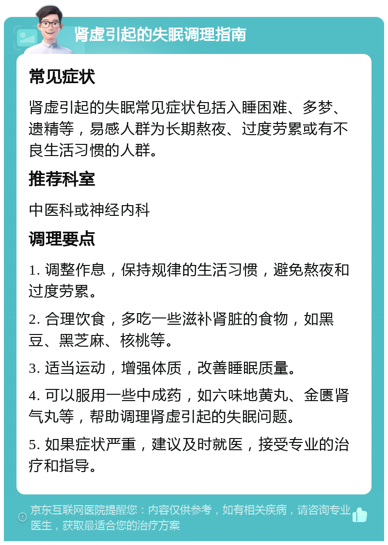 肾虚引起的失眠调理指南 常见症状 肾虚引起的失眠常见症状包括入睡困难、多梦、遗精等，易感人群为长期熬夜、过度劳累或有不良生活习惯的人群。 推荐科室 中医科或神经内科 调理要点 1. 调整作息，保持规律的生活习惯，避免熬夜和过度劳累。 2. 合理饮食，多吃一些滋补肾脏的食物，如黑豆、黑芝麻、核桃等。 3. 适当运动，增强体质，改善睡眠质量。 4. 可以服用一些中成药，如六味地黄丸、金匮肾气丸等，帮助调理肾虚引起的失眠问题。 5. 如果症状严重，建议及时就医，接受专业的治疗和指导。