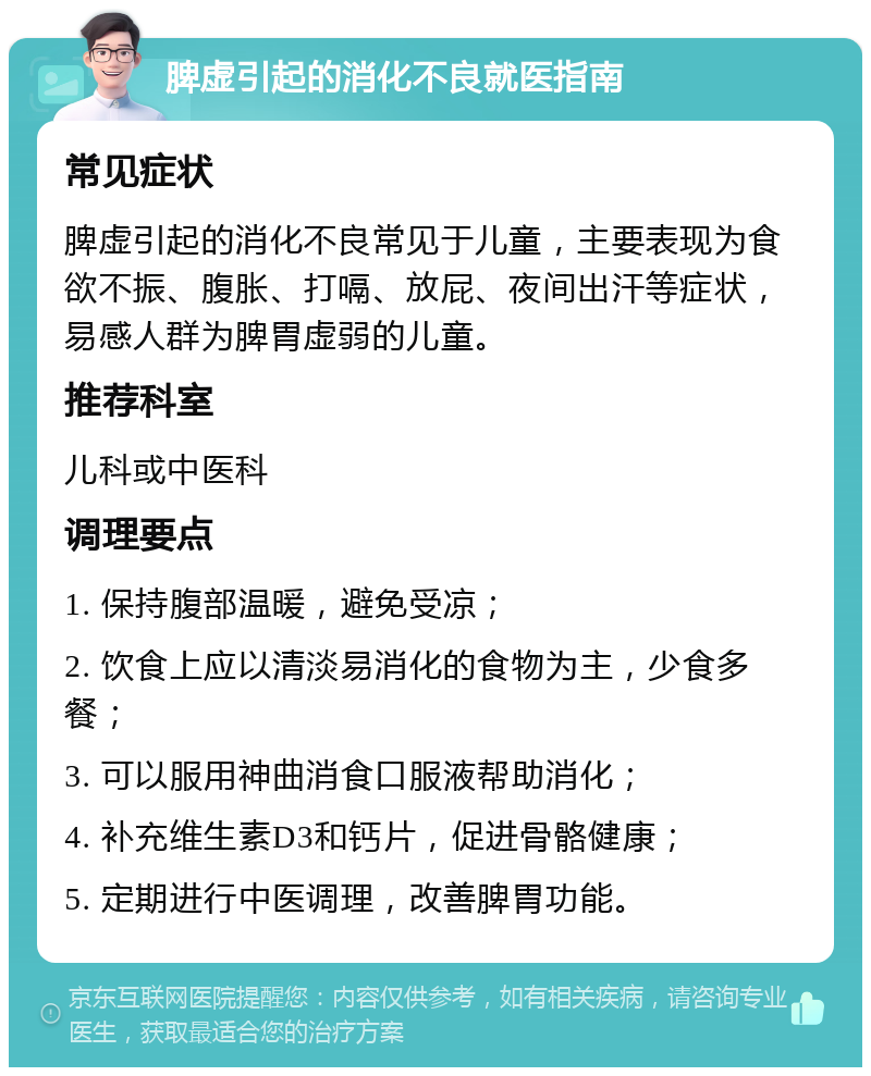 脾虚引起的消化不良就医指南 常见症状 脾虚引起的消化不良常见于儿童，主要表现为食欲不振、腹胀、打嗝、放屁、夜间出汗等症状，易感人群为脾胃虚弱的儿童。 推荐科室 儿科或中医科 调理要点 1. 保持腹部温暖，避免受凉； 2. 饮食上应以清淡易消化的食物为主，少食多餐； 3. 可以服用神曲消食口服液帮助消化； 4. 补充维生素D3和钙片，促进骨骼健康； 5. 定期进行中医调理，改善脾胃功能。