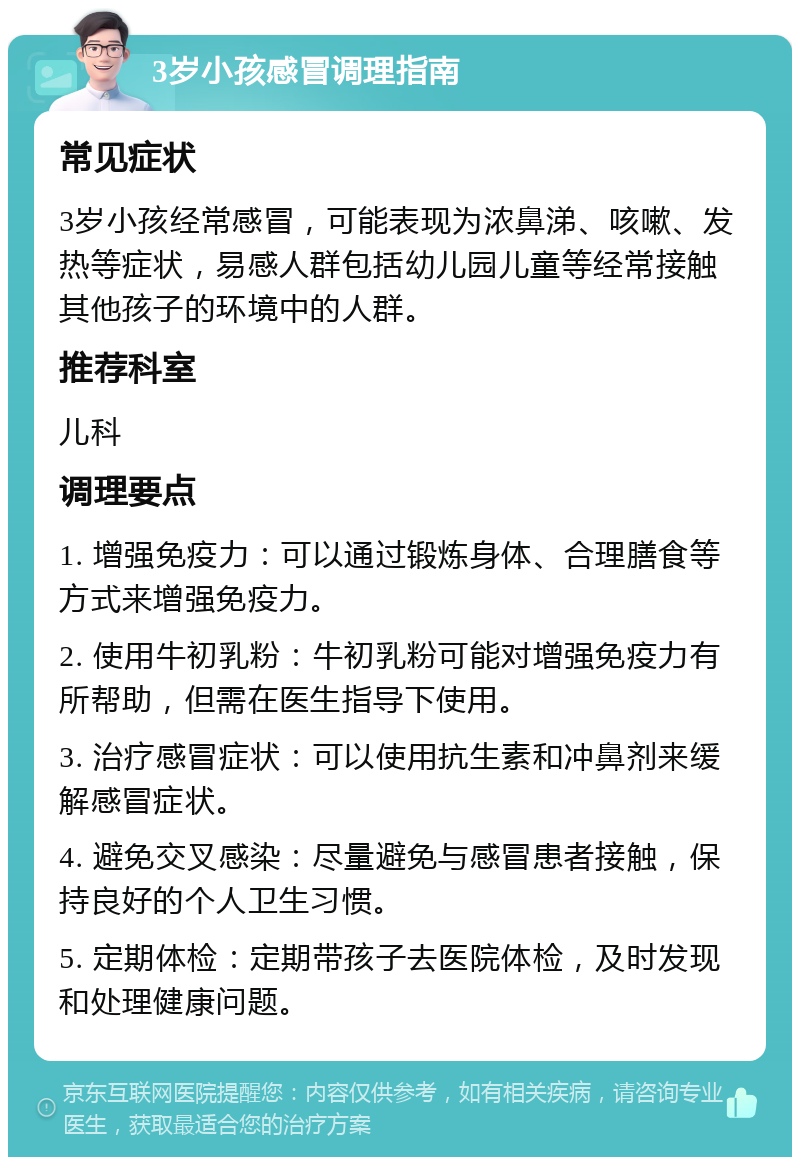 3岁小孩感冒调理指南 常见症状 3岁小孩经常感冒，可能表现为浓鼻涕、咳嗽、发热等症状，易感人群包括幼儿园儿童等经常接触其他孩子的环境中的人群。 推荐科室 儿科 调理要点 1. 增强免疫力：可以通过锻炼身体、合理膳食等方式来增强免疫力。 2. 使用牛初乳粉：牛初乳粉可能对增强免疫力有所帮助，但需在医生指导下使用。 3. 治疗感冒症状：可以使用抗生素和冲鼻剂来缓解感冒症状。 4. 避免交叉感染：尽量避免与感冒患者接触，保持良好的个人卫生习惯。 5. 定期体检：定期带孩子去医院体检，及时发现和处理健康问题。